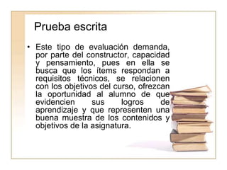Prueba escrita
• Este tipo de evaluación demanda,
por parte del constructor, capacidad
y pensamiento, pues en ella se
busca que los ítems respondan a
requisitos técnicos, se relacionen
con los objetivos del curso, ofrezcan
la oportunidad al alumno de que
evidencien sus logros de
aprendizaje y que representen una
buena muestra de los contenidos y
objetivos de la asignatura.
 