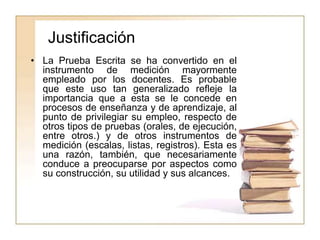 Justificación
• La Prueba Escrita se ha convertido en el
instrumento de medición mayormente
empleado por los docentes. Es probable
que este uso tan generalizado refleje la
importancia que a esta se le concede en
procesos de enseñanza y de aprendizaje, al
punto de privilegiar su empleo, respecto de
otros tipos de pruebas (orales, de ejecución,
entre otros.) y de otros instrumentos de
medición (escalas, listas, registros). Esta es
una razón, también, que necesariamente
conduce a preocuparse por aspectos como
su construcción, su utilidad y sus alcances.
 
