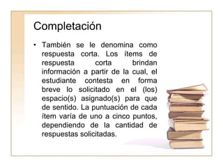 Completación
• También se le denomina como
respuesta corta. Los ítems de
respuesta corta brindan
información a partir de la cual, el
estudiante contesta en forma
breve lo solicitado en el (los)
espacio(s) asignado(s) para que
de sentido. La puntuación de cada
ítem varía de uno a cinco puntos,
dependiendo de la cantidad de
respuestas solicitadas.
 