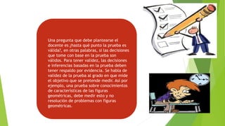 Una pregunta que debe plantearse el
docente es ¿hasta qué punto la prueba es
válida?, en otras palabras, si las decisiones
que tome con base en la prueba son
válidos. Para tener validez, las decisiones
e inferencias basadas en la prueba deben
tener respaldo por evidencia. Se habla de
validez de la prueba al grado en que mide
el objetivo que se pretende medir. Así por
ejemplo, una prueba sobre conocimientos
de características de las figuras
geométricas, debe medir esto y no
resolución de problemas con figuras
geométricas.
 