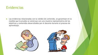 Evidencias
 Las evidencias relacionadas con la validez de contenido, se garantizan en la
medida que la prueba se construya con una muestra representativa de los
objetivos y contenidos desarrollados por el docente durante el proceso de
aprendizaje.
 