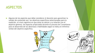 ASPECTOS
 Algunos de los aspectos que debe considerar el docente para garantizar la
validez de contenido son: los objetivos específicos seleccionados para la
medición, el nivel cognitivo en que éstos se ubican y su relación con el
objetivo general, los espacios propiciados durante el proceso de 5 enseñanza
para el desarrollo de las destrezas o habilidades según lo indica el infinitivo
verbal del objetivo específico.
 