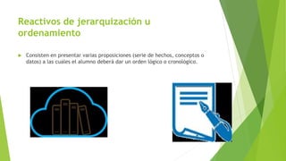 Reactivos de jerarquización u
ordenamiento
 Consisten en presentar varias proposiciones (serie de hechos, conceptos o
datos) a las cuales el alumno deberá dar un orden lógico o cronológico.
 