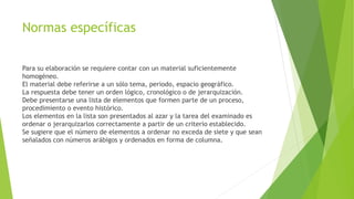Normas específicas
Para su elaboración se requiere contar con un material suficientemente
homogéneo.
El material debe referirse a un sólo tema, periodo, espacio geográfico.
La respuesta debe tener un orden lógico, cronológico o de jerarquización.
Debe presentarse una lista de elementos que formen parte de un proceso,
procedimiento o evento histórico.
Los elementos en la lista son presentados al azar y la tarea del examinado es
ordenar o jerarquizarlos correctamente a partir de un criterio establecido.
Se sugiere que el número de elementos a ordenar no exceda de siete y que sean
señalados con números arábigos y ordenados en forma de columna.
 