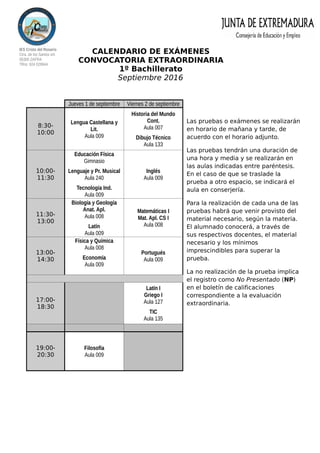 IES Cristo del Rosario
Ctra. de los Santos s/n
06300 ZAFRA
Tlfno: 924 029944
CALENDARIO DE EXÁMENES
CONVOCATORIA EXTRAORDINARIA
1º Bachillerato
Septiembre 2016
Las pruebas o exámenes se realizarán
en horario de mañana y tarde, de
acuerdo con el horario adjunto.
Las pruebas tendrán una duración de
una hora y media y se realizarán en
las aulas indicadas entre paréntesis.
En el caso de que se traslade la
prueba a otro espacio, se indicará el
aula en conserjería.
Para la realización de cada una de las
pruebas habrá que venir provisto del
material necesario, según la materia.
El alumnado conocerá, a través de
sus respectivos docentes, el material
necesario y los mínimos
imprescindibles para superar la
prueba.
La no realización de la prueba implica
el registro como No Presentado (NP)
en el boletín de calificaciones
correspondiente a la evaluación
extraordinaria.
Jueves 1 de septiembre Viernes 2 de septiembre
8:30-
10:00
Lengua Castellana y
Lit.
Aula 009
Historia del Mundo
Cont.
Aula 007
Dibujo Técnico
Aula 133
10:00-
11:30
Educación Física
Gimnasio
Lenguaje y Pr. Musical
Aula 240
Tecnología Ind.
Aula 009
Inglés
Aula 009
11:30-
13:00
Biología y Geología
Anat. Apl.
Aula 008
Latín
Aula 009
Matemáticas I
Mat. Apl. CS I
Aula 008
13:00-
14:30
Física y Química
Aula 008
Economía
Aula 009
Portugués
Aula 009
17:00-
18:30
Latín I
Griego I
Aula 127
TIC
Aula 135
19:00-
20:30
Filosofía
Aula 009
 