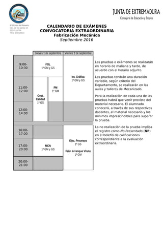 IES Cristo del Rosario
Ctra. de los Santos s/n
06300 ZAFRA
Tlfno: 924 029944
CALENDARIO DE EXÁMENES
CONVOCATORIA EXTRAORDINARIA
Fabricación Mecánica
Septiembre 2016
Las pruebas o exámenes se realizarán
en horario de mañana y tarde, de
acuerdo con el horario adjunto.
Las pruebas tendrán una duración
variable, según criterio del
Departamento, se realizarán en las
aulas y talleres de Mecanizado.
Para la realización de cada una de las
pruebas habrá que venir provisto del
material necesario. El alumnado
conocerá, a través de sus respectivos
docentes, el material necesario y los
mínimos imprescindibles para superar
la prueba.
La no realización de la prueba implica
el registro como No Presentado (NP)
en el boletín de calificaciones
correspondiente a la evaluación
extraordinaria.
Jueves 1 de septiembre Viernes 2 de septiembre
9:00-
10:30
FOL
1º GM y GS
Int. Gráfica
1º GM y GS
11:00-
12:00
Gest.
Calidad
1º GS
PM
1º GM
12:00-
14:00
16:00-
17:00
Ejec. Procesos
1º GS
Fabr. Arranque Viruta
1º GM
17:00-
20:00
MCN
1º GM y GS
20:00-
21:00
 