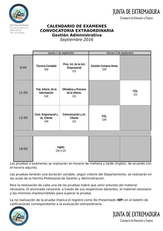 IES Cristo del Rosario
Ctra. de los Santos s/n
06300 ZAFRA
Tlfno: 924 029944
CALENDARIO DE EXÁMENES
CONVOCATORIA EXTRAORDINARIA
Gestión Administrativa
Septiembre 2016
Las pruebas o exámenes se realizarán en horario de mañana y tarde (Inglés), de acuerdo con
el horario adjunto.
Las pruebas tendrán una duración variable, según criterio del Departamento, se realizarán en
las aulas de la Familia Profesional de Gestión y Administración.
Para la realización de cada una de las pruebas habrá que venir provisto del material
necesario. El alumnado conocerá, a través de sus respectivos docentes, el material necesario
y los mínimos imprescindibles para superar la prueba.
La no realización de la prueba implica el registro como No Presentado (NP) en el boletín de
calificaciones correspondiente a la evaluación extraordinaria.
Jueves 1 de septiembre Viernes 2 de septiembre
9:00
Técnica Contable
GM
Proc. Int. de la Act.
Empresarial
GS
Gestión Compra-Venta
GM
11:00
Trat. Inform. de la
Información
GM
Ofimática y Proceso
de la Inform.
GS
FOL
GS
12:00
Com. Empresarial y
At. Cliente
GM
Comunicación y At.
Cliente
GS
FOL
GM
18:00
Inglés
GM y GS
 