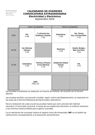 IES Cristo del Rosario
Ctra. de los Santos s/n
06300 ZAFRA
Tlfno: 924 029944
CALENDARIO DE EXÁMENES
CONVOCATORIA EXTRAORDINARIA
Electricidad y Electrónica
Septiembre 2016
Las pruebas o exámenes se realizarán en horario de mañana, de acuerdo con el horario
adjunto.
Las pruebas tendrán una duración variable, según criterio del Departamento, se realizarán en
las aulas de la Familia Profesional de Electricidad y Electrónica.
Para la realización de cada una de las pruebas habrá que venir provisto del material
necesario. El alumnado conocerá, a través de sus respectivos docentes, el material necesario
y los mínimos imprescindibles para superar la prueba.
La no realización de la prueba implica el registro como No Presentado (NP) en el boletín de
calificaciones correspondiente a la evaluación extraordinaria.
Jueves 1 de septiembre Viernes 2 de septiembre
9:00
FOL
1º GM
T. y Procesos Inst.
Domóticas y Automat.
1º GS
Electrotecnia
1º GM
Doc. Técnica
Sist. y Circuitos Eléctr.
1º GS
10:30
Inst. Eléctricas
Interiores
1º GM
Electrónica
1º GM
Gestión, Montaje y
Mant. Inst. Eléctr.
1º GS
12:00
Automatismo
1º GM
Técnicas y Procesos
en Inst. Eléctricas
1º GS
Instalaciones Solares
Fotovolt.
1º GM
FOL
1º GS
18:00
Inglés
FPB1 y GS
 