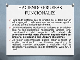 HACIENDO PRUEBAS
          FUNCIONALES
O Para cada sistema que se pruebe se le debe dar un
  valor agregado, cada error que se encuentre significa
  un éxito para la calidad del sistema.
O Los conocimientos técnicos son valiosos en esta labor,
  pero no son suficientes, necesitamos también tener
  conocimientos      del    negocio.    «El    nivel  de
  conocimiento del tester sobre un negocio debe ser
  similar al del usuario que utilizará el sistema»
O Un tester experimentado puede llegar a tener un
  amplio conocimiento        de diversos negocios y le
  resultará sencillo adaptarse a cualquier tipo de
  aplicación y a cualquier tipo de plataforma: Web, C/S o
  Host.
 