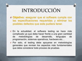 INTRODUCCIÓN
O Objetivo: asegurar que el software cumpla con
  las especificaciones requeridas y eliminar los
  posibles defectos que este pudiera tener.

O En la actualidad, el software testing se hace más
  complicado ya que debe hacer frente a una gran cantidad
  de    metodologías    de    desarrollo, lenguajes    de
  programación, sistemas operativos, hardware etc…
O Por esto, el testing debe apoyarse en metodologías
  generales que revisan los aspectos más fundamentales
  que debe considerar todo proceso de pruebas.
 