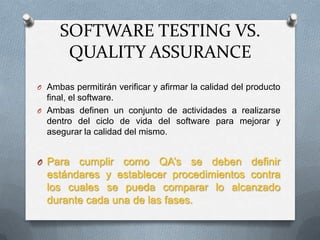 SOFTWARE TESTING VS.
      QUALITY ASSURANCE
O Ambas permitirán verificar y afirmar la calidad del producto
  final, el software.
O Ambas definen un conjunto de actividades a realizarse
  dentro del ciclo de vida del software para mejorar y
  asegurar la calidad del mismo.


O Para  cumplir como QA’s se deben definir
  estándares y establecer procedimientos contra
  los cuales se pueda comparar lo alcanzado
  durante cada una de las fases.
 