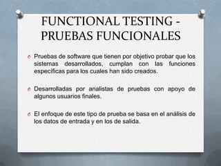 FUNCTIONAL TESTING -
    PRUEBAS FUNCIONALES
O Pruebas de software que tienen por objetivo probar que los
  sistemas desarrollados, cumplan con las          funciones
  específicas para los cuales han sido creados.

O Desarrolladas por analistas de pruebas con apoyo de
  algunos usuarios finales.

O El enfoque de este tipo de prueba se basa en el análisis de
  los datos de entrada y en los de salida.
 