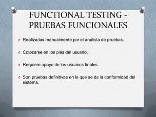 FUNCTIONAL TESTING -
     PRUEBAS FUNCIONALES
O Realizadas manualmente por el analista de pruebas.


O Colocarse en los pies del usuario.


O Requiere apoyo de los usuarios finales.


O Son pruebas definitivas en la que se da la conformidad del
  sistema.
 