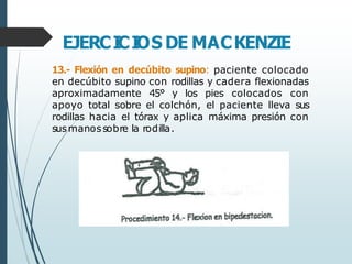 EJERCI
CI
OS DE MACKENZIE
13.- Flexión en decúbito supino: paciente colocado
en decúbito supino con rodillas y cadera flexionadas
aproximadamente 45° y los pies colocados con
apoyo total sobre el colchón, el paciente lleva sus
rodillas hacia el tórax y aplica máxima presión con
susmanossobre la rodilla.
 