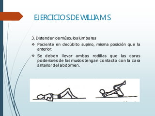 EJERCICIOSDEWILLIAMS
3. Distender losmúsculoslumbares
 Paciente en decúbito supino, misma posición que la
anterior.
 Se deben llevar ambas rodillas que las caras
posteriores de los muslos tengan contacto con la cara
anteriordel abdomen.
 