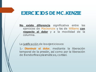 EJERCI
CI
OS DE MC.KENZIE
No existe diferencia significativa entre los
ejercicios de Mackenzie y los de Williams con
respecto al dolor y a la movilidad de la
columna.
La justificación de losejercicioses:
1.- Disminuir el dolor, mediante la liberación
temporal de la presión, así como por la liberación
de B endorfinasplasmáticas, cortisol.
 