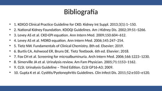 Bibliografía
• 1. KDIGO Clinical Practice Guideline for CKD. Kidney Int Suppl. 2013;3(1):1–150.
• 2. National Kidney Foundation. KDOQI Guidelines. Am J Kidney Dis. 2002;39:S1–S266.
• 3. Levey AS et al. CKD-EPI equation. Ann Intern Med. 2009;150:604–612.
• 4. Levey AS et al. MDRD equation. Ann Intern Med. 2006;145:247–254.
• 5. Tietz NW. Fundamentals of Clinical Chemistry. 8th ed. Elsevier; 2019.
• 6. Burtis CA, Ashwood ER, Bruns DE. Tietz Textbook. 6th ed. Elsevier; 2018.
• 7. Fox CH et al. Screening for microalbuminuria. Arch Intern Med. 2006;166:1223–1230.
• 8. Simerville JA et al. Urinalysis review. Am Fam Physician. 2005;71:1153–1162.
• 9. CLSI. Urinalysis Guideline – Third Edition. CLSI GP16-A3; 2009.
• 10. Gupta K et al. Cystitis/Pyelonephritis Guidelines. Clin Infect Dis. 2011;52:e103–e120.
 