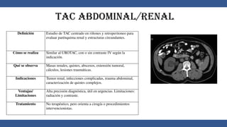 TAC Abdominal/Renal
Definición Estudio de TAC centrado en riñones y retroperitoneo para
evaluar parénquima renal y estructuras circundantes.
Cómo se realiza Similar al UROTAC, con o sin contraste IV según la
indicación.
Qué se observa Masas renales, quistes, abscesos, extensión tumoral,
cálculos, lesiones traumáticas.
Indicaciones Tumor renal, infecciones complicadas, trauma abdominal,
caracterización de quistes complejos.
Ventajas/
Limitaciones
Alta precisión diagnóstica, útil en urgencias. Limitaciones:
radiación y contraste.
Tratamiento No terapéutico, pero orienta a cirugía o procedimientos
intervencionistas.
 