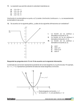 PRUEBA DISCOVERY SABER ••• UNDÉCIMO GRADO 201500855 5
11.	 La expresión que permite calcular la velocidad instantánea es
A.	 e'(t) = 8t + 1
B.	 e'(t) = 8t – 6t
C.	 e'(t) = 8t – 6
D.	 e'(t) = 8t – 5
Una función f(x) es derivable en un punto a si f '(a) existe. Una función f continua en x = a, no necesariamente
es derivable en ese punto.
12.	 De acuerdo con la siguiente gráfica, ¿cuáles de las siguientes afirmaciones son verdaderas?
1
10
-1
-1
2
2
-2
-2
3
3
-3
-3
4
y
f(x)
x
4 5 6
5
-4
-4-5-6
-5
I.	 La función f(x) es continua y
derivable en el punto (0, 0).
II.	 La función f(x) no es continua ni
derivable en el punto (–2, 4).
III.	 La función f(x) es continua y
derivable en el punto (2, 2).
A.	 solo I
B.	 solo I y II
C.	 solo II y III
D.	 solo III
Responde las preguntas de la 13 a la 15 de acuerdo con la siguiente información.
La derivada de una función representa la pendiente de la recta tangente en un punto de esta. Por ejemplo,
si y = x2
, y' = 2x representa la pendiente de todas las rectas tangentes a la función.
1
1
Recta tangente a la función y = x2
en el punto (-1, 1), con pendiente m = -2
-1
y
x
y = x2
 
