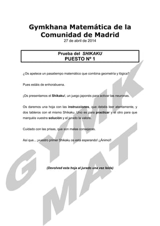 Gymkhana Matemática de la
Comunidad de Madrid
27 de abril de 2014
Prueba del SHIKAKU
PUESTO Nº 1
¿Os apetece un pasatiempo matemático que combina geometría y lógica?
Pues estáis de enhorabuena.
¡Os presentamos el Shikaku!, un juego japonés para activar las neuronas.
Os daremos una hoja con las instrucciones, que debéis leer atentamente, y
dos tableros con el mismo Shikaku. Uno es para practicar y el otro para que
marquéis vuestra solución y el jurado la valore.
Cuidado con las prisas, que son malas consejeras.
Así que... ¡vuestro primer Shikaku os está esperando! ¡¡Ánimo!!
(Devolved esta hoja al jurado una vez leída)
 