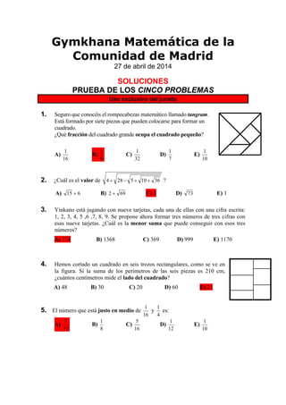 Gymkhana Matemática de la
Comunidad de Madrid
27 de abril de 2014
SOLUCIONES
PRUEBA DE LOS CINCO PROBLEMAS
Uso exclusivo del jurado
1. Seguro que conocéis el rompecabezas matemático llamado tangram.
Está formado por siete piezas que pueden colocarse para formar un
cuadrado.
¿Qué fracción del cuadrado grande ocupa el cuadrado pequeño?
A)
16
1
B)
8
1
C)
32
1
D)
7
1
E)
10
1
2. ¿Cuál es el valor de 36105284  ?
A) 615  B) 692  C) 3 D) 73 E) 1
3. Yinkano está jugando con nueve tarjetas, cada una de ellas con una cifra escrita:
1, 2, 3, 4, 5 ,6 ,7, 8, 9. Se propone ahora formar tres números de tres cifras con
esas nueve tarjetas. ¿Cuál es la menor suma que puede conseguir con esos tres
números?
A) 774 B) 1368 C) 369 D) 999 E) 1170
4. Hemos cortado un cuadrado en seis trozos rectangulares, como se ve en
la figura. Si la suma de los perímetros de las seis piezas es 210 cm,
¿cuántos centímetros mide el lado del cuadrado?
A) 48 B) 30 C) 20 D) 60 E) 21
5. El número que está justo en medio de
16
1
y
4
1
es:
A)
32
5
B)
8
1
C)
16
5
D)
12
1
E)
10
1
 