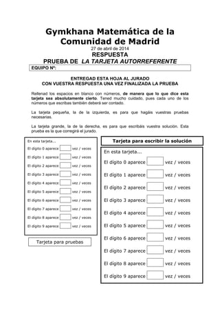 Gymkhana Matemática de la
Comunidad de Madrid
27 de abril de 2014
RESPUESTA
PRUEBA DE LA TARJETA AUTORREFERENTE
EQUIPO Nº:
ENTREGAD ESTA HOJA AL JURADO
CON VUESTRA RESPUESTA UNA VEZ FINALIZADA LA PRUEBA
Rellenad los espacios en blanco con números, de manera que lo que dice esta
tarjeta sea absolutamente cierto. Tened mucho cuidado, pues cada uno de los
números que escribas también deberá ser contado.
La tarjeta pequeña, la de la izquierda, es para que hagáis vuestras pruebas
necesarias.
La tarjeta grande, la de la derecha, es para que escribáis vuestra solución. Esta
prueba es la que corregirá el jurado.
En esta tarjeta...
El dígito 0 aparece oooo vez / veces
El dígito 1 aparece oooo vez / veces
El dígito 2 aparece oooo vez / veces
El dígito 3 aparece oooo vez / veces
El dígito 4 aparece oooo vez / veces
El dígito 5 aparece oooo vez / veces
El dígito 6 aparece oooo vez / veces
El dígito 7 aparece oooo vez / veces
El dígito 8 aparece oooo vez / veces
El dígito 9 aparece oooo vez / veces
En esta tarjeta...
El dígito 0 aparece oooo vez / veces
El dígito 1 aparece oooo vez / veces
El dígito 2 aparece oooo vez / veces
El dígito 3 aparece oooo vez / veces
El dígito 4 aparece oooo vez / veces
El dígito 5 aparece oooo vez / veces
El dígito 6 aparece oooo vez / veces
El dígito 7 aparece oooo vez / veces
El dígito 8 aparece oooo vez / veces
El dígito 9 aparece oooo vez / veces
Tarjeta para pruebas
Tarjeta para escribir la solución
 