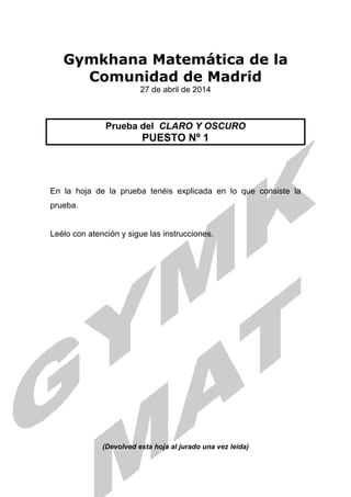 Gymkhana Matemática de la
Comunidad de Madrid
27 de abril de 2014
Prueba del CLARO Y OSCURO
PUESTO Nº 1
En la hoja de la prueba tenéis explicada en lo que consiste la
prueba.
Leélo con atención y sigue las instrucciones.
(Devolved esta hoja al jurado una vez leída)
 