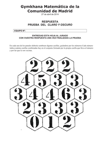 En cada uno de los panales deberás sombrear algunas casillas, guiándote por los números.Cada número
indica cuántas casillas sombreadas hay en el conjunto formado por la propia casilla que lleva el número
y por las que le son vecinas.
Gymkhana Matemática de la
Comunidad de Madrid
27 de abril de 2014
RESPUESTA
PRUEBA DEL CLARO Y OSCURO
EQUIPO Nº:
ENTREGAD ESTA HOJA AL JURADO
CON VUESTRA RESPUESTA UNA VEZ FINALIZADA LA PRUEBA
 
