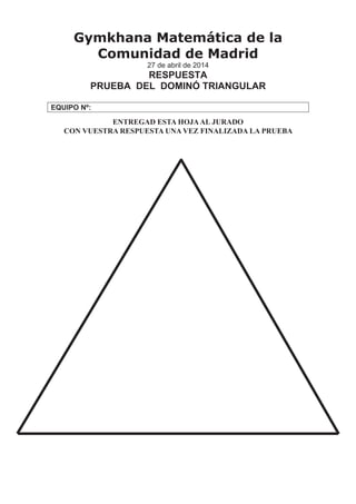 Gymkhana Matemática de la
Comunidad de Madrid
27 de abril de 2014
RESPUESTA
PRUEBA DEL DOMINÓ TRIANGULAR
EQUIPO Nº:
ENTREGAD ESTA HOJAAL JURADO
CON VUESTRA RESPUESTA UNA VEZ FINALIZADA LA PRUEBA
 