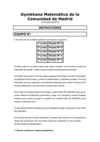 Gymkhana Matemática de la
Comunidad de Madrid
27 de abril de 2014
INSTRUCCIONES
EQUIPO Nº:
1. El orden en el que debéis realizar las pruebas es el siguiente:
1ª prueba Puesto Nº 3
2ª prueba Puesto Nº 4
3ª prueba Puesto Nº 5
4ª prueba Puesto Nº 1
5ª prueba Puesto Nº 2
2. Dicho orden no se puede alterar bajo ningún concepto. Si se cambia el orden de
realización de pruebas, vuestro equipo quedará automáticamente eliminado.
3. Al llegar a las mesas en las que deben realizarse las pruebas, el jurado os entregará
la explicación de la prueba. La leéis con detenimiento y empezáis la prueba. Si no hay
mesa libre, por favor, esperad a una distancia prudencial para no poner nerviosos a los
demás participantes y para favorecer el juego limpio. Gracias.
4. En todas las pruebas tenéis que entregar vuestra HOJA DE CONTROL para que el
jurado realice las anotaciones pertinentes y luego os la devolverá. Cuando finalicéis
vuestra quinta prueba el jurado se quedará con vuestra HOJA DE CONTROL para
realizar la valoración final.
5. Está absolutamente prohibido que los participantes hagan anotaciones en la HOJA
DE CONTROL.
6. El jurado valorará el tiempo empleado en realizar cada prueba (no se contabiliza el
tiempo que se tarda en ir de una prueba a otra) y la superación o no de la misma.
SU DECISIÓN ES INAPELABLE
7. Gracias a todos por vuestra participación.
 