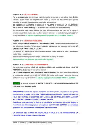 PARA EL JURADO (GYMK MAT SECUNDARIA 2014) 2
PUESTO Nº 3: CÁLCULO MENTAL
No se entrega nada: se comienza a plantearles las preguntas en voz alta y clara. Debéis
valorar a quién hacéis las preguntas más fáciles y a quién las más difíciles (una posible
distinción es la edad) Después deben realizar los lanzamientos.
SE NECESITAN CANASTAS (O SIMILAR) Y PELOTAS (O SIMILAR) LA VALORACIÓN
FINAL será un entero entre 0 y 11 (el máximo son 8 aciertos más 3 lanzamientos).
En esta prueba suele haber atascos. Así pues es recomendable que haya por lo menos 3
jurados realizando la prueba a la vez. Se evalúa en la mesa y se anota tiempo y calificación en
la hoja de control. Se adjunta hoja con posibles preguntas SOLO PARA EL JURADO
PUESTO Nº 4: LOS CINCO PROBLEMAS
Se les entrega la HOJITA CON LOS CINCO PROBLEMAS. Dicha hojita deben entregarla con
las soluciones marcadas. Tal vez pidan hojas en blanco que, por supuesto, se les da. LA
VALORACIÓN FINAL será 0, 1, 2, 3, 4 o 5.
Los equipos NO pueden hacer esta prueba en la mesa, deben alejarse un poco y sentarse en
los bordillos o escalones o..
Se evalúa en la mesa y se anota tiempo y calificación en la hoja de control.
Se adjunta hoja con solución SOLO PARA EL JURADO
PUESTO Nº 5: LA TARJETA AUTORREFERENTE
Se les entrega una sola HOJA DE INSTRUCCIONES, que también vale como HOJA DE
RESPUESTA. Deben devolverla rellena al jurado.
LA VALORACIÓN FINAL será SUPERADA o NO SUPERADA. Un único error ocasionará que
la prueba sea valorada como NO SUPERADA. Se evalúa en la mesa y se anota tiempo y
calificación en la hoja de control. Se adjunta hoja con solución SOLO PARA EL JURADO
CUARTO: al terminar la prueba se ANOTA EL TIEMPO y LA VALORACIÓN en la HOJA DE
CONTROL. Con bolígrafo verde.
IMPORTANTE: cuando los equipos completen su última prueba, el jurado de esa prueba
deberá realizar la SUMA TOTAL DEL TIEMPO EMPLEADO (minutos) Y ANOTARLA EN LA
HOJA DE CONTROL. Y QUEDARSE CON LA HOJA DE CONTROL, QUE SERÁ LLEVADA
A LA OFICINA CENTRAL PARA SU CONTABILIZACIÓN.
Cuando se esté acercando el final de la Gymkhana, un miembro del jurado debería ir
recorriendo las diferentes pruebas y recogiendo las HOJAS DE CONTROL ya completas
y llevarlas a la oficina central para empezar las correcciones.
LA DECISIÓN DEL JURADO ES INAPELABLE Y SÓLO A ÉL LE CORRESPONDE LA
DECISIÓN FINAL SOBRE LOS GANADORES.
 