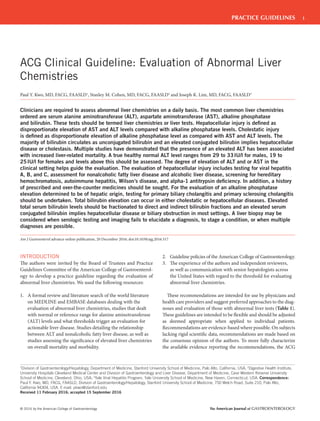 1
© 2016 by the American College of Gastroenterology The American Journal of GASTROENTEROLOGY
PRACTICE GUIDELINES
INTRODUCTION
The authors were invited by the Board of Trustees and Practice
Guidelines Committee of the American College of Gastroenterol-
ogy to develop a practice guideline regarding the evaluation of
abnormal liver chemistries. We used the following resources:
1. A formal review and literature search of the world literature
on MEDLINE and EMBASE databases dealing with the
evaluation of abnormal liver chemistries, studies that dealt
with normal or reference range for alanine aminotransferase
(ALT) levels and what thresholds trigger an evaluation for
actionable liver disease. Studies detailing the relationship
between ALT and nonalcoholic fatty liver disease, as well as
studies assessing the significance of elevated liver chemistries
on overall mortality and morbidity.
2. Guideline policies of the American College of Gastroenterology.
3. The experience of the authors and independent reviewers,
as well as communication with senior hepatologists across
the United States with regard to the threshold for evaluating
abnormal liver chemistries.
These recommendations are intended for use by physicians and
health care providers and suggest preferred approaches to the diag-
noses and evaluation of those with abnormal liver tests (Table 1).
These guidelines are intended to be flexible and should be adjusted
as deemed appropriate when applied to individual patients.
Recommendations are evidence-based where possible. On subjects
lacking rigid scientific data, recommendations are made based on
the consensus opinion of the authors. To more fully characterize
the available evidence reporting the recommendations, the ACG
ACG Clinical Guideline: Evaluation of Abnormal Liver
Chemistries
Paul Y. Kwo, MD, FACG, FAASLD1
, Stanley M. Cohen, MD, FACG, FAASLD2
and Joseph K. Lim, MD, FACG, FAASLD3
Clinicians are required to assess abnormal liver chemistries on a daily basis. The most common liver chemistries
ordered are serum alanine aminotransferase (ALT), aspartate aminotransferase (AST), alkaline phosphatase
and bilirubin. These tests should be termed liver chemistries or liver tests. Hepatocellular injury is deﬁned as
disproportionate elevation of AST and ALT levels compared with alkaline phosphatase levels. Cholestatic injury
is deﬁned as disproportionate elevation of alkaline phosphatase level as compared with AST and ALT levels. The
majority of bilirubin circulates as unconjugated bilirubin and an elevated conjugated bilirubin implies hepatocellular
disease or cholestasis. Multiple studies have demonstrated that the presence of an elevated ALT has been associated
with increased liver-related mortality. A true healthy normal ALT level ranges from 29 to 33IU/l for males, 19 to
25IU/l for females and levels above this should be assessed. The degree of elevation of ALT and or AST in the
clinical setting helps guide the evaluation. The evaluation of hepatocellular injury includes testing for viral hepatitis
A, B, and C, assessment for nonalcoholic fatty liver disease and alcoholic liver disease, screening for hereditary
hemochromatosis, autoimmune hepatitis, Wilson’s disease, and alpha-1 antitrypsin deﬁciency. In addition, a history
of prescribed and over-the-counter medicines should be sought. For the evaluation of an alkaline phosphatase
elevation determined to be of hepatic origin, testing for primary biliary cholangitis and primary sclerosing cholangitis
should be undertaken. Total bilirubin elevation can occur in either cholestatic or hepatocellular diseases. Elevated
total serum bilirubin levels should be fractionated to direct and indirect bilirubin fractions and an elevated serum
conjugated bilirubin implies hepatocellular disease or biliary obstruction in most settings. A liver biopsy may be
considered when serologic testing and imaging fails to elucidate a diagnosis, to stage a condition, or when multiple
diagnoses are possible.
Am J Gastroenterol advance online publication, 20 December 2016; doi:10.1038/ajg.2016.517
1
Division of Gastroenterology/Hepatology, Department of Medicine, Stanford University School of Medicine, Palo Alto, California, USA; 2
Digestive Health Institute,
University Hospitals Cleveland Medical Center and Division of Gastroenterology and Liver Disease, Department of Medicine, Case Western Reserve University
School of Medicine, Cleveland, Ohio, USA; 3
Yale Viral Hepatitis Program, Yale University School of Medicine, New Haven, Connecticut, USA. Correspondence:
Paul Y. Kwo, MD, FACG, FAASLD, Division of Gastroenterology/Hepatology, Stanford University School of Medicine, 750 Welch Road, Suite 210, Palo Alto,
California 94304, USA. E-mail: pkwo@stanford.edu
Received 11 February 2016; accepted 15 September 2016
 