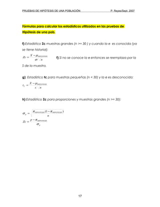 PRUEBAS DE HIPÓTESIS DE UNA POBLACIÓN P. Reyes/Sept. 2007
Fórmulas para calcular los estadísticos utilizados en las pruebas de
Hipótesis de una pob.
f) Estadístico Zc muestras grandes (n >= 30 ) y cuando la σ es conocida (ya
se tiene historial):
n
X
Zc HIPOTESIS
σ
µ−
= f) Si no se conoce la σ entonces se reemplaza por la
S de la muestra.
g) Estadístico tc para muestras pequeñas (n < 30) y la σ es desconocida:
ns
X
t HIPOTESIS
C
µ−
=
h) Estadístico Zc para proporciones y muestras grandes (n >= 30):
p
HIPOTESIS
HIPOTESISHIPOTESIS
p
p
Zc
n
σ
π
ππ
σ
−
=
−
=
)1(
17
 