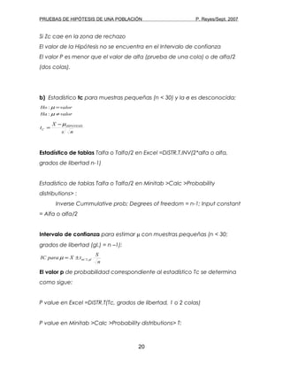 PRUEBAS DE HIPÓTESIS DE UNA POBLACIÓN P. Reyes/Sept. 2007
Si Zc cae en la zona de rechazo
El valor de la Hipótesis no se encuentra en el Intervalo de confianza
El valor P es menor que el valor de alfa (prueba de una cola) o de alfa/2
(dos colas).
b) Estadístico tc para muestras pequeñas (n < 30) y la σ es desconocida:
valorHa
valorHo
≠
=
µ
µ
:
:
ns
X
t HIPOTESIS
C
µ−
=
Estadístico de tablas Talfa o Talfa/2 en Excel =DISTR.T.INV(2*alfa o alfa,
grados de libertad n-1)
Estadístico de tablas Talfa o Talfa/2 en Minitab >Calc >Probability
distributions> :
Inverse Cummulative prob; Degrees of freedom = n-1; Input constant
= Alfa o alfa/2
Intervalo de confianza para estimar µ con muestras pequeñas (n < 30;
grados de libertad (gl.) = n –1):
n
S
tXparaIC gl,2/αµ ±=
El valor p de probabilidad correspondiente al estadístico Tc se determina
como sigue:
P value en Excel =DISTR.T(Tc, grados de libertad, 1 o 2 colas)
P value en Minitab >Calc >Probability distributions> T:
20
 