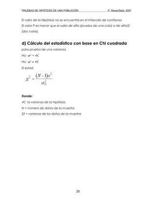 PRUEBAS DE HIPÓTESIS DE UNA POBLACIÓN P. Reyes/Sept. 2007
El valor de la Hipótesis no se encuentra en el Intervalo de confianza
El valor P es menor que el valor de alfa (prueba de una cola) o de alfa/2
(dos colas).
d) Cálculo del estadístico con base en Chi cuadrada
para prueba de una varianza.
Ho: 2
σ =
2
0σ
Ho: 2
σ ≠
2
0σ
El estad
Donde:
2
0σ la varianza de la hipótesis
N = número de datos de la muestra
S2 = varianza de los datos de la muestra
25
 