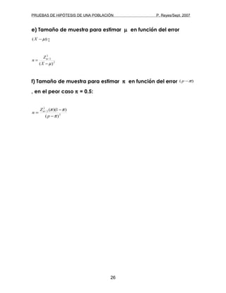 PRUEBAS DE HIPÓTESIS DE UNA POBLACIÓN P. Reyes/Sept. 2007
e) Tamaño de muestra para estimar µ en función del error
)( µ−X :
2
2
2/
)( µ
α
−
=
X
Z
n
f) Tamaño de muestra para estimar π en función del error )( π−p
, en el peor caso π = 0.5:
2
2
2/
)(
)1)((
π
ππα
−
−
=
p
Z
n
26
 