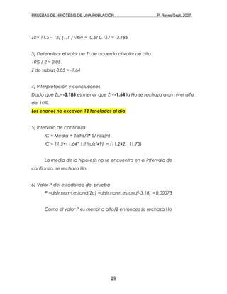 PRUEBAS DE HIPÓTESIS DE UNA POBLACIÓN P. Reyes/Sept. 2007
Zc= 11.5 – 12/ (1.1 / √49) = -0.5/ 0.157 = -3.185
3) Determinar el valor de Zt de acuerdo al valor de alfa
10% / 2 = 0.05
Z de tablas 0.05 = -1.64
4) Interpretación y conclusiones
Dado que Zc=-3.185 es menor que Zt=-1.64 la Ho se rechaza a un nivel alfa
del 10%.
Los enanos no excavan 12 toneladas al día
5) Intervalo de confianza
IC = Media +-Zalfa/2* S/ raiz(n)
IC = 11.5+- 1.64* 1.1/raiz(49) = (11.242, 11.75)
La media de la hipótesis no se encuentra en el intervalo de
confianza, se rechaza Ho.
6) Valor P del estadístico de prueba
P =distr.norm.estand(Zc) =distr.norm.estand(-3.18) = 0.00073
Como el valor P es menor a alfa/2 entonces se rechaza Ho
29
 