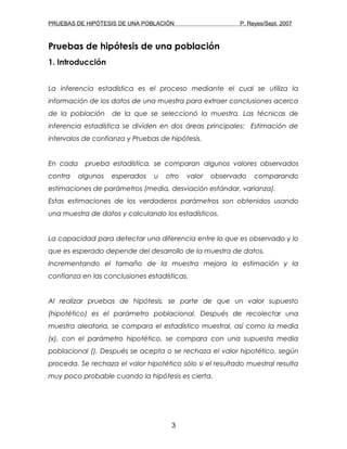 PRUEBAS DE HIPÓTESIS DE UNA POBLACIÓN P. Reyes/Sept. 2007
Pruebas de hipótesis de una población
1. Introducción
La inferencia estadística es el proceso mediante el cual se utiliza la
información de los datos de una muestra para extraer conclusiones acerca
de la población de la que se seleccionó la muestra. Las técnicas de
inferencia estadística se dividen en dos áreas principales: Estimación de
intervalos de confianza y Pruebas de hipótesis.
En cada prueba estadística, se comparan algunos valores observados
contra algunos esperados u otro valor observado comparando
estimaciones de parámetros (media, desviación estándar, varianza).
Estas estimaciones de los verdaderos parámetros son obtenidos usando
una muestra de datos y calculando los estadísticos.
La capacidad para detectar una diferencia entre lo que es observado y lo
que es esperado depende del desarrollo de la muestra de datos.
Incrementando el tamaño de la muestra mejora la estimación y la
confianza en las conclusiones estadísticas.
Al realizar pruebas de hipótesis, se parte de que un valor supuesto
(hipotético) es el parámetro poblacional. Después de recolectar una
muestra aleatoria, se compara el estadístico muestral, así como la media
(x), con el parámetro hipotético, se compara con una supuesta media
poblacional (). Después se acepta o se rechaza el valor hipotético, según
proceda. Se rechaza el valor hipotético sólo si el resultado muestral resulta
muy poco probable cuando la hipótesis es cierta.
3
 