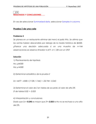 PRUEBAS DE HIPÓTESIS DE UNA POBLACIÓN P. Reyes/Sept. 2007
279
RESULTADOS Y CONCLUSIONES……
En vez de seleccionar Summarized data, seleccionar Samples in columns
Prueba Z de una cola
Problema 3
Se planea en un restaurante eliminar del menú el pollo frito. Se afirma que
las ventas habían descendido por debajo de la media histórica de $4500.
¿Parece una decisión adecuada si en una muestra de n=144
observaciones se observa Xmedia= 4,477, s=1,128 con α= 2%?
Solución
1) Planteamiento de hipótesis
Ho: μ≥4500
Ha: μ<4500
2) Determinar estadístico de la prueba Z
Zc= 4477 – 4500 / (1128 / √144) = -23/ 94= -0.245
3) Determinar el valor de Z en tablas de acuerdo al valor de alfa 2%
Zt de tablas 0.02 = -2.053
4) Interpretación y conclusiones
Dado que Zc=-0.245 es mayor que Zt=-2.053 la Ho no se rechaza a una alfa
del 2%.
31
 