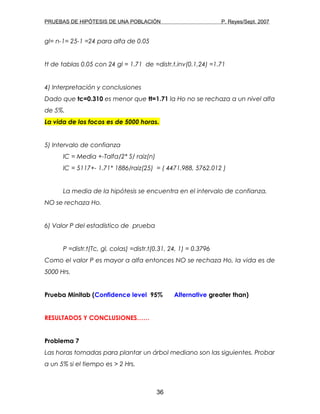 PRUEBAS DE HIPÓTESIS DE UNA POBLACIÓN P. Reyes/Sept. 2007
gl= n-1= 25-1 =24 para alfa de 0.05
tt de tablas 0.05 con 24 gl = 1.71 de =distr.t.inv(0.1,24) =1.71
4) Interpretación y conclusiones
Dado que tc=0.310 es menor que tt=1.71 la Ho no se rechaza a un nivel alfa
de 5%.
La vida de los focos es de 5000 horas.
5) Intervalo de confianza
IC = Media +-Talfa/2* S/ raiz(n)
IC = 5117+- 1.71* 1886/raiz(25) = ( 4471.988, 5762.012 )
La media de la hipótesis se encuentra en el intervalo de confianza,
NO se rechaza Ho.
6) Valor P del estadístico de prueba
P =distr.t(Tc, gl, colas) =distr.t(0.31, 24, 1) = 0.3796
Como el valor P es mayor a alfa entonces NO se rechaza Ho, la vida es de
5000 Hrs.
Prueba Minitab (Confidence level 95% Alternative greater than)
RESULTADOS Y CONCLUSIONES……
Problema 7
Las horas tomadas para plantar un árbol mediano son las siguientes. Probar
a un 5% si el tiempo es > 2 Hrs.
36
 