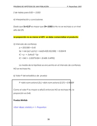 PRUEBAS DE HIPÓTESIS DE UNA POBLACIÓN P. Reyes/Sept. 2007
Z de tablas para 0.02 = -2.053
4) Interpretación y conclusiones
Dado que Zc=2.27 es mayor que Zt=-2.053 la Ho no se rechaza a un nivel
alfa del 2%.
La proporción no es menor al 40% se debe comercializar el producto.
5) Intervalo de confianza
p = 225/500 = 0.45
Sp = raiz (p(1-p)/n)) = raiz(0.45(0.55)/500) = 0.02418
IC = p +- Zalfa/2 * Sp
IC = 045 +- 2.053*0.024 = (0.400, 0.4992)
La media de la hipótesis se encuentra en el intervalo de confianza,
NO se rechaza Ho.
6) Valor P del estadístico de prueba
P =distr.norm.estand (Zc) =distr.norm.estand (2.27) = 0.98839
Como el valor P es mayor a alfa/2 entonces NO se rechaza Ho, la
proporción es 0.40.
Prueba Minitab
>Stat >Basic statistics > 1- Proportion
38
 