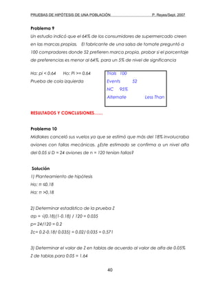 PRUEBAS DE HIPÓTESIS DE UNA POBLACIÓN P. Reyes/Sept. 2007
Problema 9
Un estudio indicó que el 64% de los consumidores de supermercado creen
en las marcas propias. El fabricante de una salsa de tomate preguntó a
100 compradores donde 52 prefieren marca propia, probar si el porcentaje
de preferencias es menor al 64%, para un 5% de nivel de significancia
Ha: pi < 0.64 Ho: Pi >= 0.64 Trials 100
Prueba de cola izquierda Events 52
NC 95%
Alternate Less Than
RESULTADOS Y CONCLUSIONES……
Problema 10
Midlakes canceló sus vuelos ya que se estimó que más del 18% involucraba
aviones con fallas mecánicas. ¿Este estimado se confirma a un nivel alfa
del 0.05 si D = 24 aviones de n = 120 tenían fallas?
Solución
1) Planteamiento de hipótesis
Ho: π ≤0.18
Ha: π >0.18
2) Determinar estadístico de la prueba Z
σp = √(0.18)(1-0.18) / 120 = 0.035
p= 24/120 = 0.2
Zc= 0.2-0.18/ 0.035) = 0.02/ 0.035 = 0.571
3) Determinar el valor de Z en tablas de acuerdo al valor de alfa de 0.05%
Z de tablas para 0.05 = 1.64
40
 