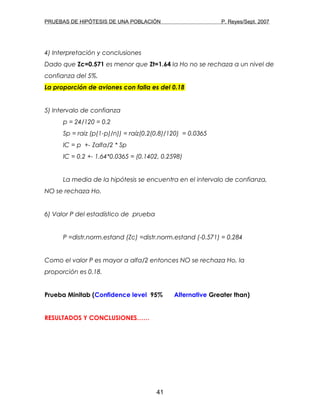 PRUEBAS DE HIPÓTESIS DE UNA POBLACIÓN P. Reyes/Sept. 2007
4) Interpretación y conclusiones
Dado que Zc=0.571 es menor que Zt=1.64 la Ho no se rechaza a un nivel de
confianza del 5%.
La proporción de aviones con falla es del 0.18
5) Intervalo de confianza
p = 24/120 = 0.2
Sp = raiz (p(1-p)/n)) = raíz(0.2(0.8)/120) = 0.0365
IC = p +- Zalfa/2 * Sp
IC = 0.2 +- 1.64*0.0365 = (0.1402, 0.2598)
La media de la hipótesis se encuentra en el intervalo de confianza,
NO se rechaza Ho.
6) Valor P del estadístico de prueba
P =distr.norm.estand (Zc) =distr.norm.estand (-0.571) = 0.284
Como el valor P es mayor a alfa/2 entonces NO se rechaza Ho, la
proporción es 0.18.
Prueba Minitab (Confidence level 95% Alternative Greater than)
RESULTADOS Y CONCLUSIONES……
41
 