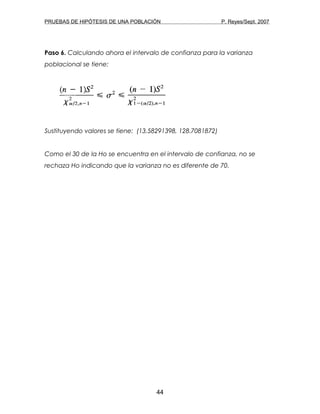 PRUEBAS DE HIPÓTESIS DE UNA POBLACIÓN P. Reyes/Sept. 2007
Paso 6. Calculando ahora el intervalo de confianza para la varianza
poblacional se tiene:
Sustituyendo valores se tiene: (13.58291398, 128.7081872)
Como el 30 de la Ho se encuentra en el intervalo de confianza, no se
rechaza Ho indicando que la varianza no es diferente de 70.
44
 
