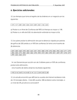 PRUEBAS DE HIPÓTESIS DE UNA POBLACIÓN P. Reyes/Sept. 2007
6. Ejercicios adicionales:
12. Los tiempos que toma el registro de las órdenes en un negocio son los
siguientes:
1.9 1.7 2.8 2.4 2.6 2.5 2.8 3.2 1.6 2.5
a) Probar a un Nivel de Confianza del 90% si el tiempo es mayor a 1.98.
b) Probar a un alfa de 0.02 si la desviación estándar es mayor a 0.6.
13. Se quiere probar la afirmación de que la distancia viajada por pelotas
de golf es de 250 yardas a un 95% de confianza.Se toma una muestra de
36 distancias
269 300 268 278 282 263 301 295 288 278 276 286 296 265 271 279
284 260 275 282 260 266 270 293 272 285 293 281 269 291 274 277
299 263 264 273
14. Las Ganancias por acción son de 3 dólares para un 95% de confianza,
probar esta afirmación..
Una muestra de datos arrojó los resultados siguientes:
1.92 2.16 3.63 3.16 4.02 3.14 2.2 2.34 3.05 2.38
15. Un estudio encontró que 40% de los usuarios de Internet recibieron más
de 10 mensajes diarios. Si de 420 usuarios 188 recibieron estos mensajes, a
un nivel de 5% ¿Cuál es la conclusión?
45
 