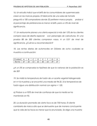 PRUEBAS DE HIPÓTESIS DE UNA POBLACIÓN P. Reyes/Sept. 2007
16. Un estudio indicó que el 64% de los consumidores de supermercado
creen en las marcas propias. El fabricante de una salsa de tomate
preguntó a 100 compradores donde 52 prefieren marca propia, probar si
el porcentaje de preferencias es menor al 64%, para un 5% de nivel de
significancia.
17. Un restaurante planea una oferta especial si más del 15% de los clientes
compra vasos de diseño especial con personajes de caricaturas. En una
prueba 88 de 500 clientes compraron vasos. A un 0.01 de nivel de
significancia, ¿Cuál es su recomendación?
18. Las rentas diarias de automoviles en Dólares de ocho ciudades se
muestra a continuación:
Ciudad A B C D E F G H
Renta 47 50 53 45 40 43 39 37
¿A un 5% se comprueba la hipótesis de que la varianza de la población es
de 30?
19. Se midió la temperatura de fusión de un aceite vegetal hidrogenado
en n=16 muestras y se encontró una media de 94.32. Si la temperatura de
fusión sigue una distribución normal con sigma = 1.20.
a) Probar a un 95% de nivel de confianza de que la media se ha
mantenido en 95.
20. La duración promedio de cierto foco es de 750 horas. El cliente
cambiaría de marca sólo que se demuestre que de manera concluyente
que la vida de los focos es menor que la anunciada. Se elige una muestra
46
 