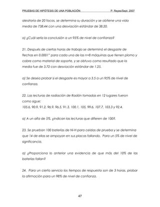 PRUEBAS DE HIPÓTESIS DE UNA POBLACIÓN P. Reyes/Sept. 2007
aleatoria de 20 focos, se determina su duración y se obtiene una vida
media de 738.44 con una desviación estándar de 38.20.
a) ¿Cuál sería la conclusión a un 95% de nivel de confianza?
21. Después de ciertas horas de trabajo se determinó el desgaste de
flechas en 0.0001” para cada una de las n=8 máquinas que tienen plomo y
cobre como material de soporte, y se obtuvo como resultado que la
media fue de 3.72 con desviación estándar de 1.25.
a) Se desea probar si el desgaste es mayor a 3.5 a un 95% de nivel de
confianza.
22. Las lecturas de radiación de Radón tomadas en 12 lugares fueron
como sigue:
105.6, 90.9, 91.2, 96.9, 96.5, 91.3, 100.1, 105, 99.6, 107.7, 103.3 y 92.4.
a) A un alfa de 5%, ¿indican las lecturas que difieren de 100?.
23. Se prueban 100 baterías de Ni-H para celdas de prueba y se determina
que 14 de ellas se ampoyan en sus placas fallando. Para un 5% de nivel de
significancia.
a) ¿Proporciona lo anterior una evidencia de que más del 10% de las
baterías fallan?
24. Para un cierto servicio los tiempos de respuesta son de 3 horas, probar
la afirmación para un 98% de nivel de confianza.
47
 