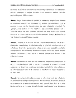 PRUEBAS DE HIPÓTESIS DE UNA POBLACIÓN P. Reyes/Sept. 2007
resultado muestral es tan diferente del valor hipotético que una diferencia
de esa magnitud o mayor, pudiera ocurrir aleatoria mente con una
probabilidad de 0.05 o menos.
Etapa 3.- Elegir el estadístico de prueba. El estadístico de prueba puede ser
el estadístico muestral (el estimador no segado del parámetro que se
prueba) o una versión transformada de ese estadístico muestral. Por
ejemplo, para probar el valor hipotético de una media poblacional, se
toma la media de una muestra aleatoria de esa distribución normal,
entonces es común que se transforme la media en un valor Z el cual, a su
vez, sirve como estadística de prueba.
Etapa 4.- Establecer el valor o valores críticos del estadístico de prueba.
Habiendo especificado la hipótesis nula, el nivel de significancia y el
estadístico de prueba que se van a utilizar, se procede a establecer el o los
valores críticos del estadístico de prueba. Puede haber uno o más de esos
valores, dependiendo de si se va a realizar una prueba de uno o dos
extremos o colas.
Etapa 5.- Determinar el valor real del estadístico de prueba. Por ejemplo, al
probar un valor hipotético de la media poblacional, se toma una muestra
aleatoria y se determina el valor de la media muestral. Si el valor crítico que
se establece es un valor de Z, entonces se transforma la media muestral en
un valor de Z.
Etapa 6.- Tomar la decisión. Se compara el valor observado del estadístico
muestral con el valor (o valores) críticos del estadístico de prueba. Después
no se rechaza o se rechaza la hipótesis nula. Si se rechaza ésta, se acepta
la alternativa; a su vez, esta decisión tendrá efecto sobre otras decisiones
5
 