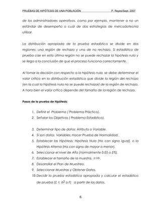 PRUEBAS DE HIPÓTESIS DE UNA POBLACIÓN P. Reyes/Sept. 2007
de los administradores operativos, como por ejemplo, mantener o no un
estándar de desempeño o cuál de dos estrategias de mercadotecnia
utilizar.
La distribución apropiada de la prueba estadística se divide en dos
regiones: una región de rechazo y una de no rechazo. Si estadístico de
prueba cae en esta última región no se puede rechazar la hipótesis nula y
se llega a la conclusión de que el proceso funciona correctamente.
Al tomar la decisión con respecto a la hipótesis nula, se debe determinar el
valor crítico en la distribución estadística que divide la región del rechazo
(en la cual la hipótesis nula no se puede rechazar) de la región de rechazo.
A hora bien el valor crítico depende del tamaño de la región de rechazo.
Pasos de la prueba de hipótesis:
1. Definir el Problema ( Problema Práctico).
2. Señalar los Objetivos ( Problema Estadístico).
3. Determinar tipo de datos: Atributo o Variable.
4. Si son datos Variables: Hacer Prueba de Normalidad.
5. Establecer las Hipótesis: Hipótesis Nula (Ho con signo igual), o la
Hipótesis Alterna (Ha con signo de mayor o menor).
6. Seleccionar el nivel de Alfa (normalmente 0.05 o 5%).
7. Establecer el tamaño de la muestra, 10≥ .
8. Desarrollar el Plan de Muestreo.
9. Seleccionar Muestras y Obtener Datos.
10.Decidir la prueba estadística apropiada y calcular el estadístico
de prueba (Z, t, X2 o F) a partir de los datos.
6
 