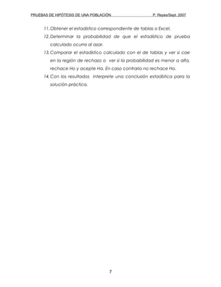 PRUEBAS DE HIPÓTESIS DE UNA POBLACIÓN P. Reyes/Sept. 2007
11.Obtener el estadístico correspondiente de tablas o Excel.
12.Determinar la probabilidad de que el estadístico de prueba
calculado ocurra al azar.
13.Comparar el estadístico calculado con el de tablas y ver si cae
en la región de rechazo o ver si la probabilidad es menor a alfa,
rechace Ho y acepte Ha. En caso contrario no rechace Ho.
14.Con los resultados interprete una conclusión estadística para la
solución práctica.
7
 